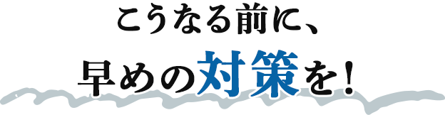 こうなる前に、早めの対策を！